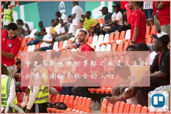 卡里乌斯感慨世界杯之旅是人生加分项感谢给予机会的人们