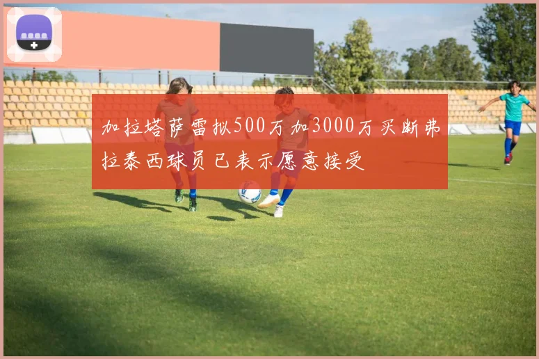 加拉塔萨雷拟500万加3000万买断弗拉泰西球员已表示愿意接受