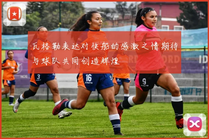 瓦格勒表达对快船的感激之情期待与球队共同创造辉煌