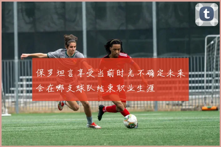 保罗坦言享受当前时光不确定未来会在哪支球队结束职业生涯
