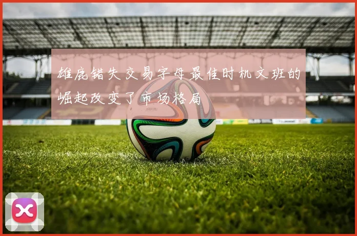 雄鹿错失交易字母最佳时机文班的崛起改变了市场格局