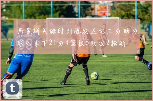 西蒙斯关键时刻爆发五记三分助力球队拿下21分4篮板5助攻2抢断