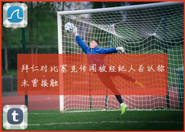 拜仁对比塞克传闻被经纪人否认称未曾接触
