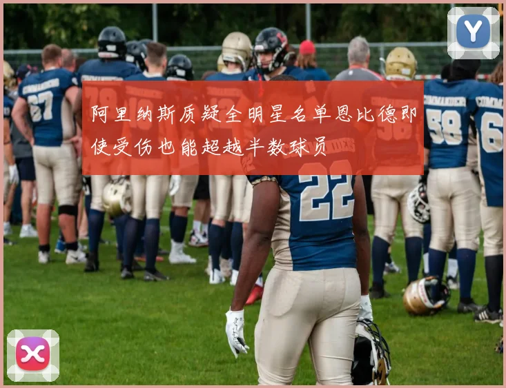 阿里纳斯质疑全明星名单恩比德即使受伤也能超越半数球员
