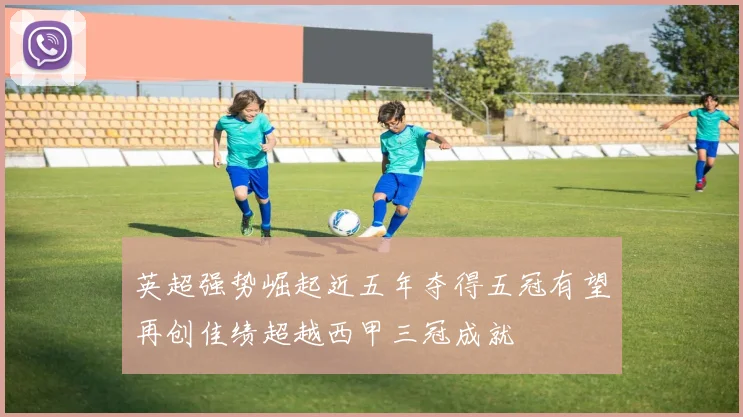 英超强势崛起近五年夺得五冠有望再创佳绩超越西甲三冠成就