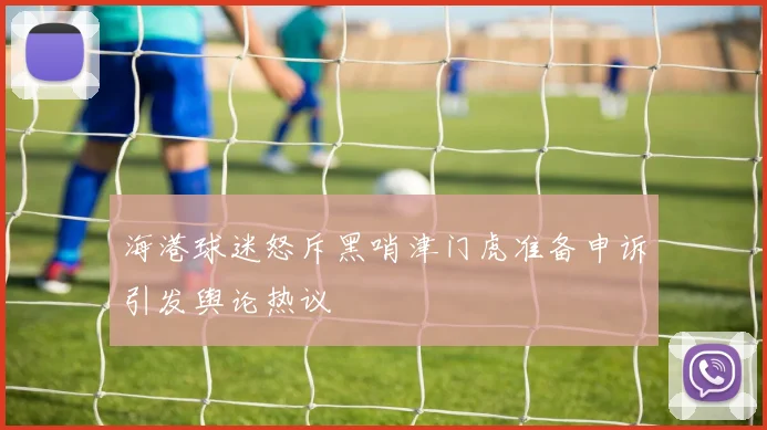 海港球迷怒斥黑哨津门虎准备申诉引发舆论热议