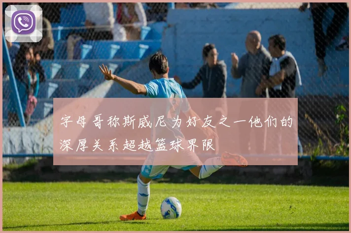 字母哥称斯威尼为好友之一他们的深厚关系超越篮球界限