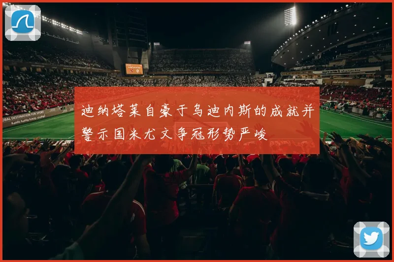迪纳塔莱自豪于乌迪内斯的成就并警示国米尤文争冠形势严峻