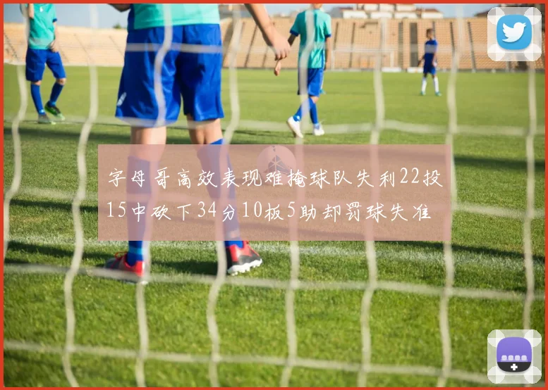 字母哥高效表现难掩球队失利22投15中砍下34分10板5助却罚球失准