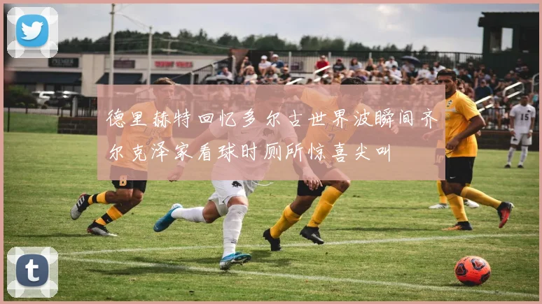 德里赫特回忆多尔古世界波瞬间齐尔克泽家看球时厕所惊喜尖叫