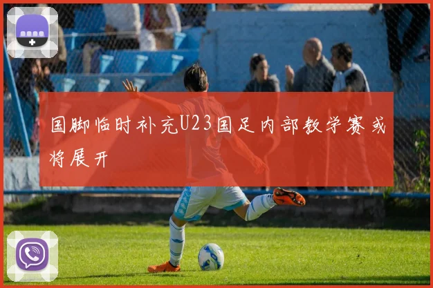 国脚临时补充U23国足内部教学赛或将展开