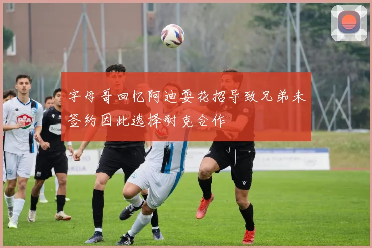 字母哥回忆阿迪耍花招导致兄弟未签约因此选择耐克合作
