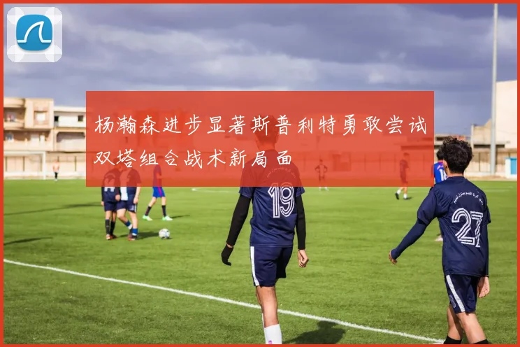 杨瀚森进步显著斯普利特勇敢尝试双塔组合战术新局面