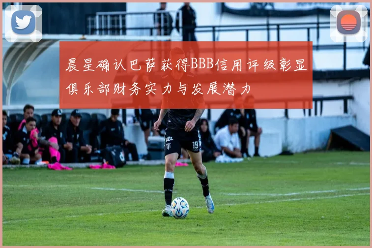 晨星确认巴萨获得BBB信用评级彰显俱乐部财务实力与发展潜力