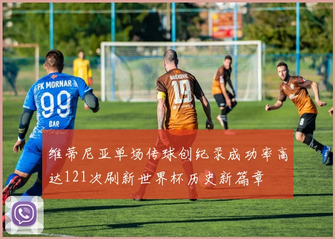 维蒂尼亚单场传球创纪录成功率高达121次刷新世界杯历史新篇章