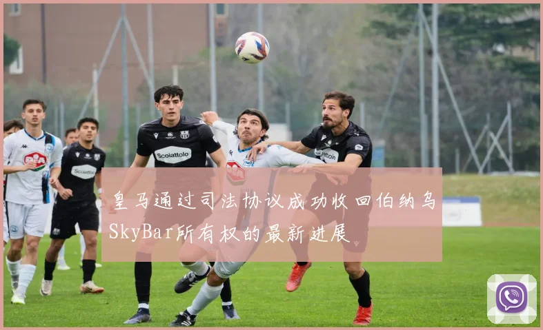 皇马通过司法协议成功收回伯纳乌SkyBar所有权的最新进展
