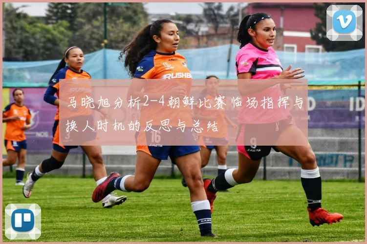 马晓旭分析2-4朝鲜比赛临场指挥与换人时机的反思与总结