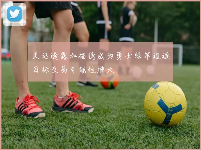 美记透露加福德成为勇士绿军追逐目标交易可能性增大