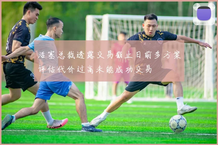 活塞总裁透露交易截止日前多方案评估代价过高未能成功交易