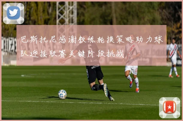 巴斯托尼感谢教练轮换策略助力球队迎接联赛关键阶段挑战