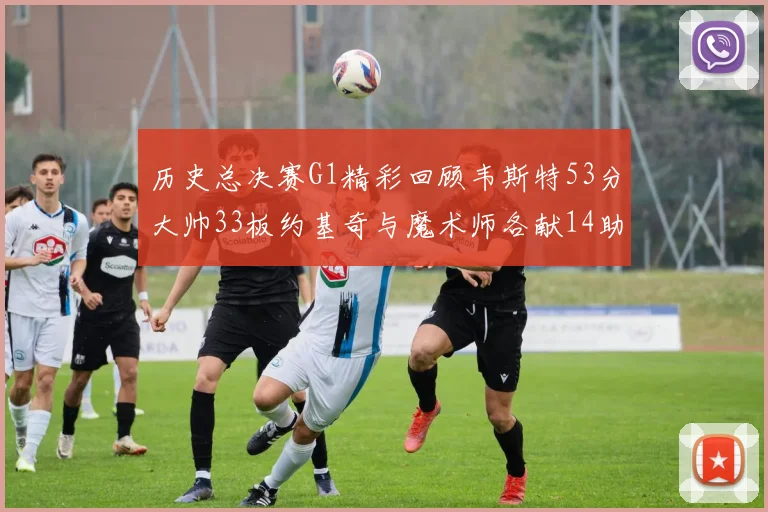 历史总决赛G1精彩回顾韦斯特53分大帅33板约基奇与魔术师各献14助攻