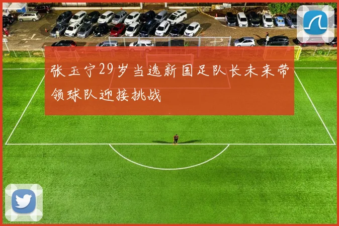 张玉宁29岁当选新国足队长未来带领球队迎接挑战